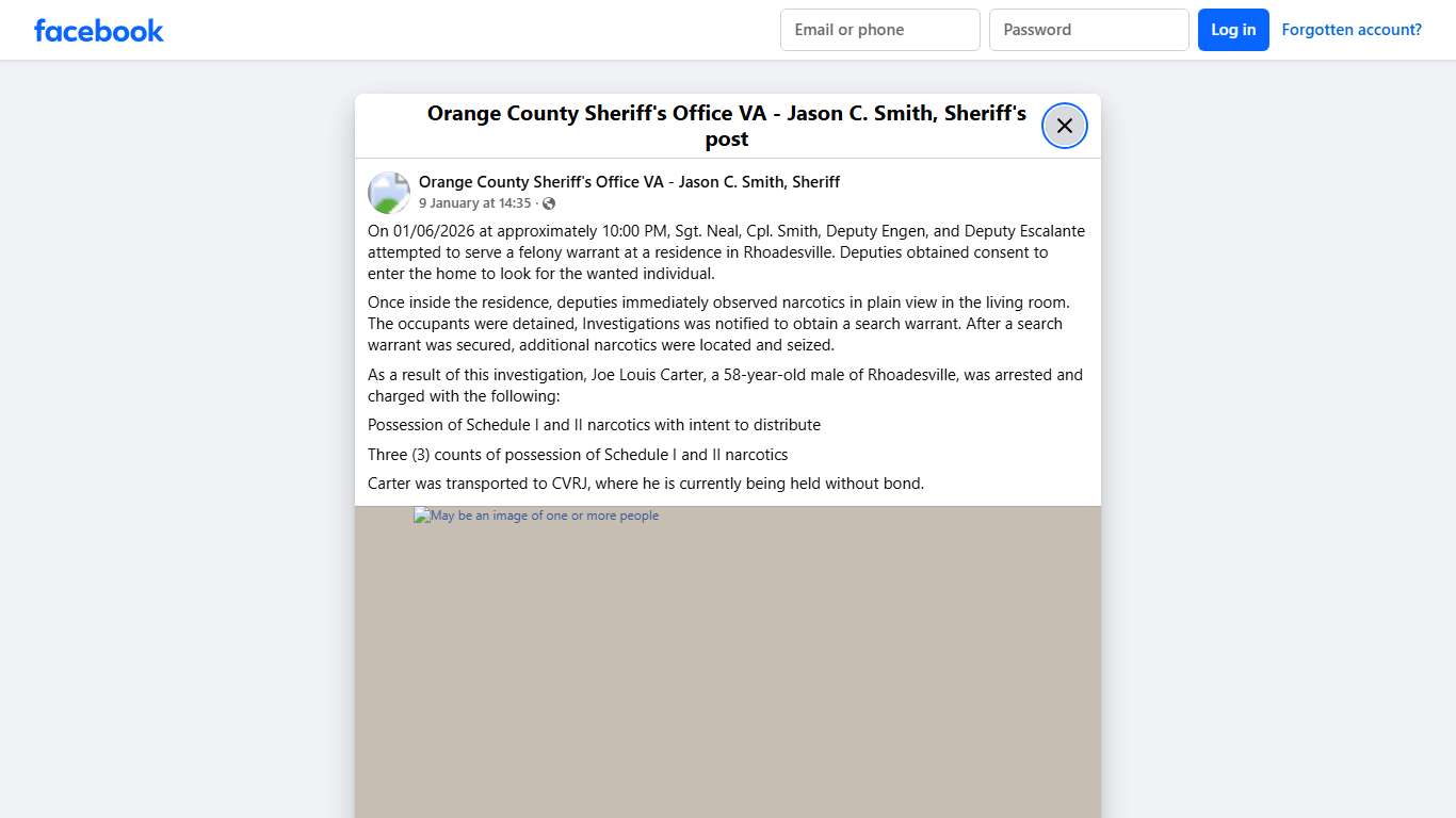 On 01/06/2026 at approximately 10:00 PM, Sgt. Neal, Cpl. Smith, Deputy Engen, and Deputy Escalante attempted to serve a felony warrant at a residence in Rhoadesville. Deputies obtained consent to enter the home to look for the wanted individual. Once inside the residence, deputies immediately observed narcotics in plain view in the living room. The occupants were detained, Investigations was notified to obtain a search warrant. After a search warrant was secured, additional narcotics were locate